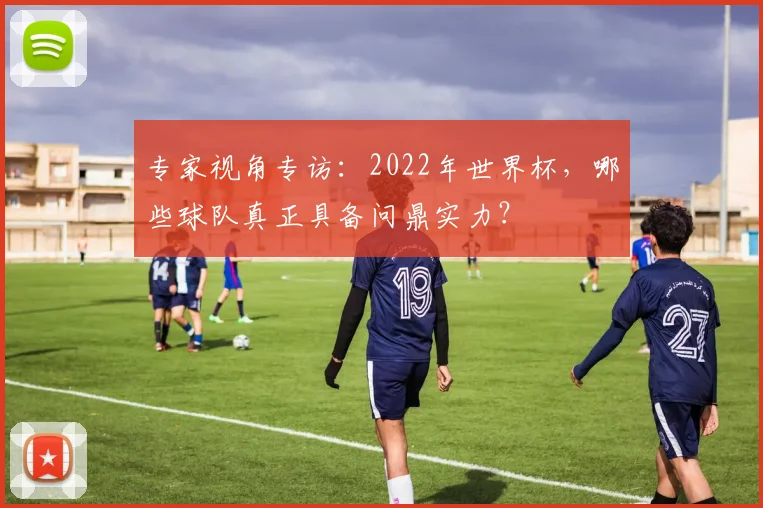 专家视角专访:2022年世界杯,哪些球队真正具备问鼎实力?