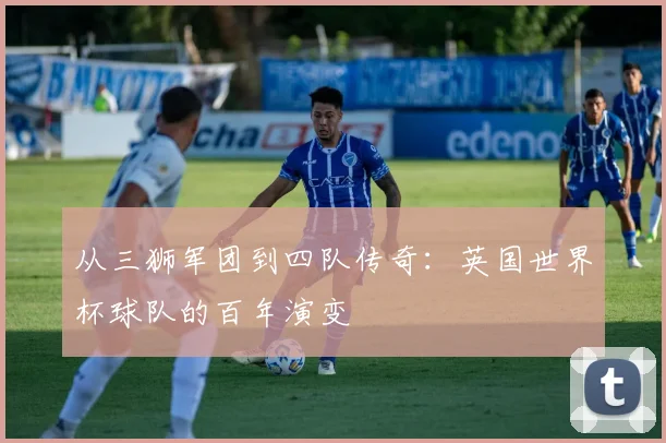 从三狮军团到四队传奇：英国世界杯球队的百年演变