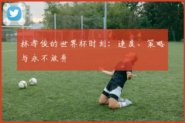 林孝俊的世界杯时刻:速度、策略与永不放弃