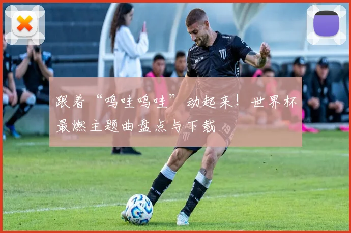 跟着“呜哇呜哇”动起来!世界杯最燃主题曲盘点与下载