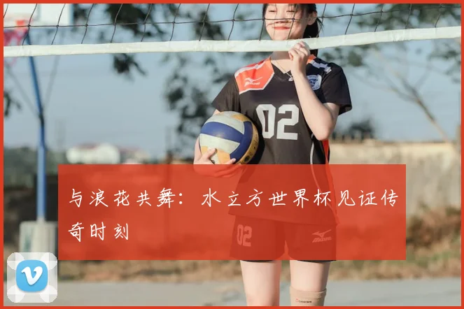与浪花共舞:水立方世界杯见证传奇时刻