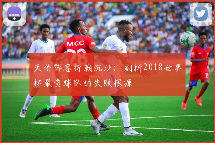 天价阵容折戟沉沙:剖析2018世界杯最贵球队的失败根源