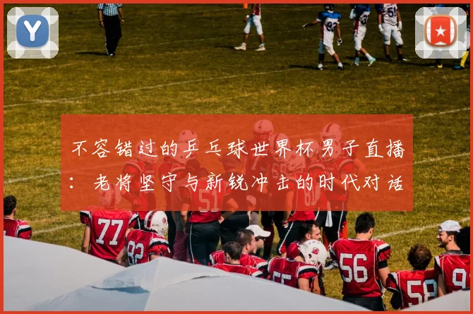 不容错过的乒乓球世界杯男子直播：老将坚守与新锐冲击的时代对话