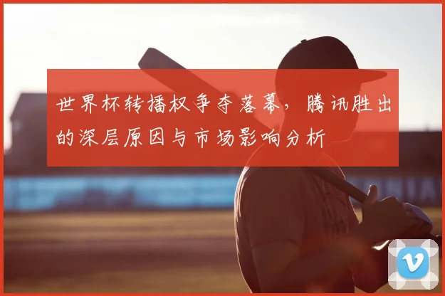 世界杯转播权争夺落幕，腾讯胜出的深层原因与市场影响分析