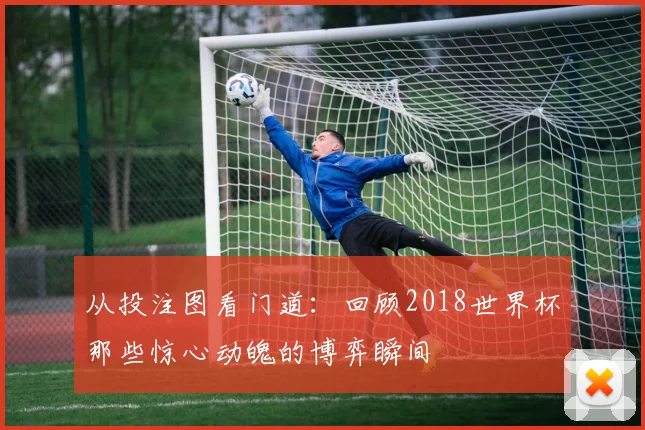 从投注图看门道：回顾2018世界杯那些惊心动魄的博弈瞬间