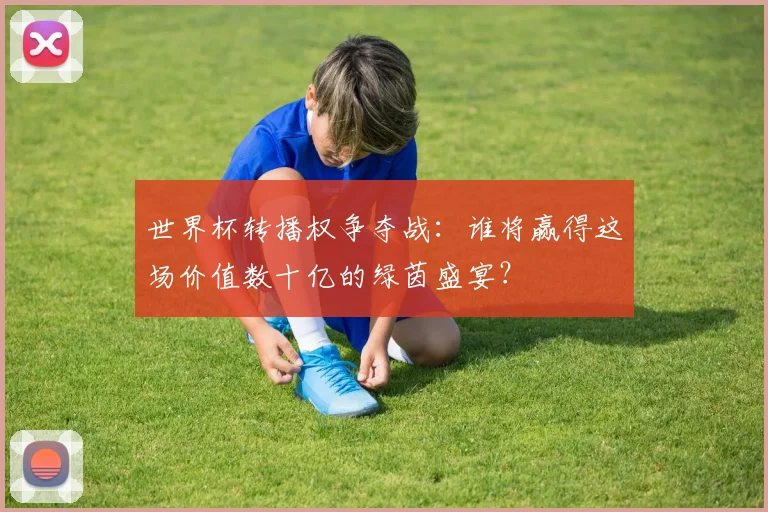 世界杯转播权争夺战:谁将赢得这场价值数十亿的绿茵盛宴?