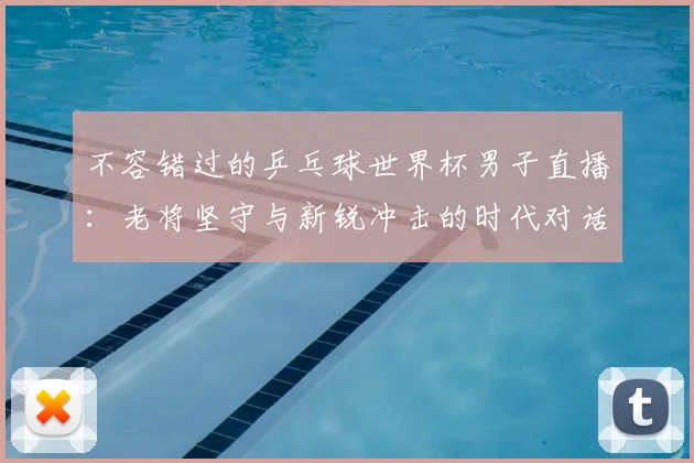 不容错过的乒乓球世界杯男子直播：老将坚守与新锐冲击的时代对话