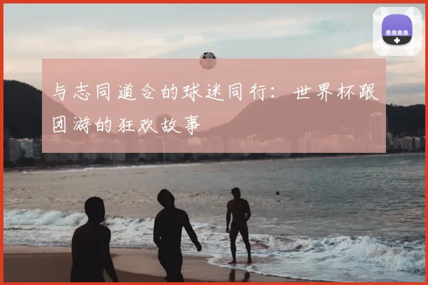 与志同道合的球迷同行:世界杯跟团游的狂欢故事